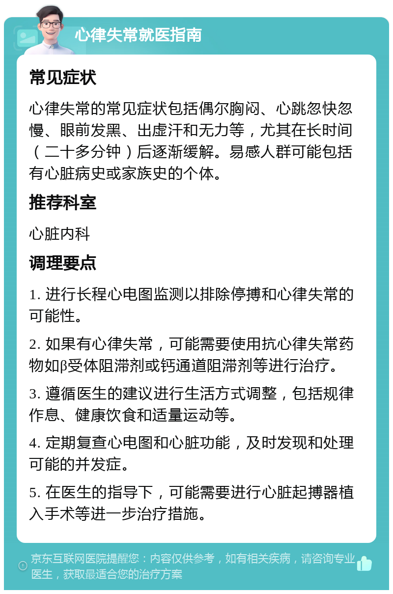 心律失常就医指南 常见症状 心律失常的常见症状包括偶尔胸闷、心跳忽快忽慢、眼前发黑、出虚汗和无力等，尤其在长时间（二十多分钟）后逐渐缓解。易感人群可能包括有心脏病史或家族史的个体。 推荐科室 心脏内科 调理要点 1. 进行长程心电图监测以排除停搏和心律失常的可能性。 2. 如果有心律失常，可能需要使用抗心律失常药物如β受体阻滞剂或钙通道阻滞剂等进行治疗。 3. 遵循医生的建议进行生活方式调整，包括规律作息、健康饮食和适量运动等。 4. 定期复查心电图和心脏功能，及时发现和处理可能的并发症。 5. 在医生的指导下，可能需要进行心脏起搏器植入手术等进一步治疗措施。