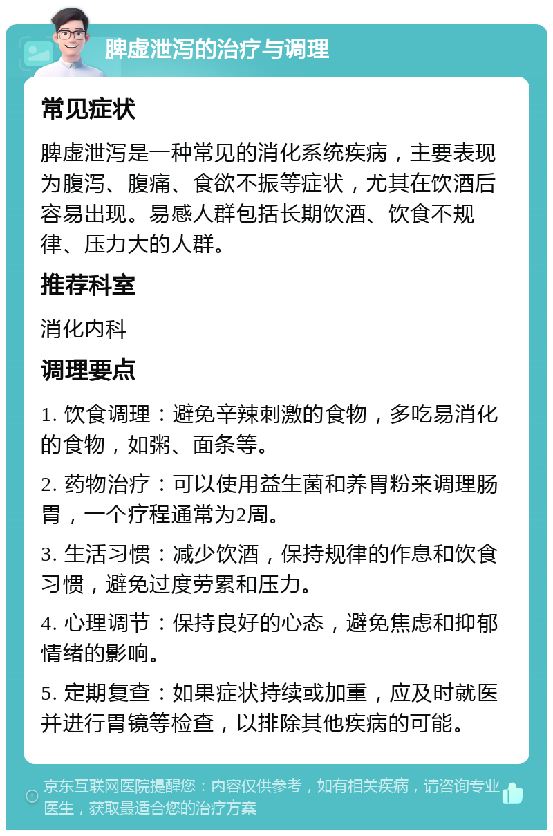 脾虚泄泻的治疗与调理 常见症状 脾虚泄泻是一种常见的消化系统疾病，主要表现为腹泻、腹痛、食欲不振等症状，尤其在饮酒后容易出现。易感人群包括长期饮酒、饮食不规律、压力大的人群。 推荐科室 消化内科 调理要点 1. 饮食调理：避免辛辣刺激的食物，多吃易消化的食物，如粥、面条等。 2. 药物治疗：可以使用益生菌和养胃粉来调理肠胃，一个疗程通常为2周。 3. 生活习惯：减少饮酒，保持规律的作息和饮食习惯，避免过度劳累和压力。 4. 心理调节：保持良好的心态，避免焦虑和抑郁情绪的影响。 5. 定期复查：如果症状持续或加重，应及时就医并进行胃镜等检查，以排除其他疾病的可能。