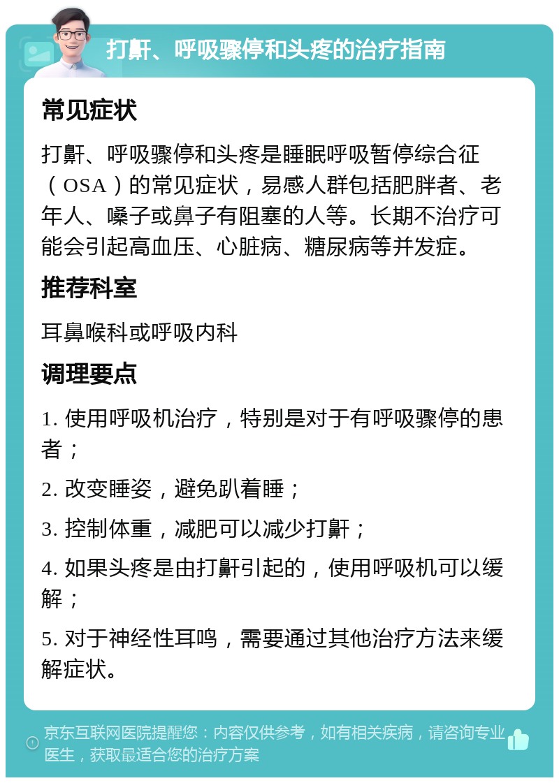 打鼾、呼吸骤停和头疼的治疗指南 常见症状 打鼾、呼吸骤停和头疼是睡眠呼吸暂停综合征（OSA）的常见症状，易感人群包括肥胖者、老年人、嗓子或鼻子有阻塞的人等。长期不治疗可能会引起高血压、心脏病、糖尿病等并发症。 推荐科室 耳鼻喉科或呼吸内科 调理要点 1. 使用呼吸机治疗，特别是对于有呼吸骤停的患者； 2. 改变睡姿，避免趴着睡； 3. 控制体重，减肥可以减少打鼾； 4. 如果头疼是由打鼾引起的，使用呼吸机可以缓解； 5. 对于神经性耳鸣，需要通过其他治疗方法来缓解症状。