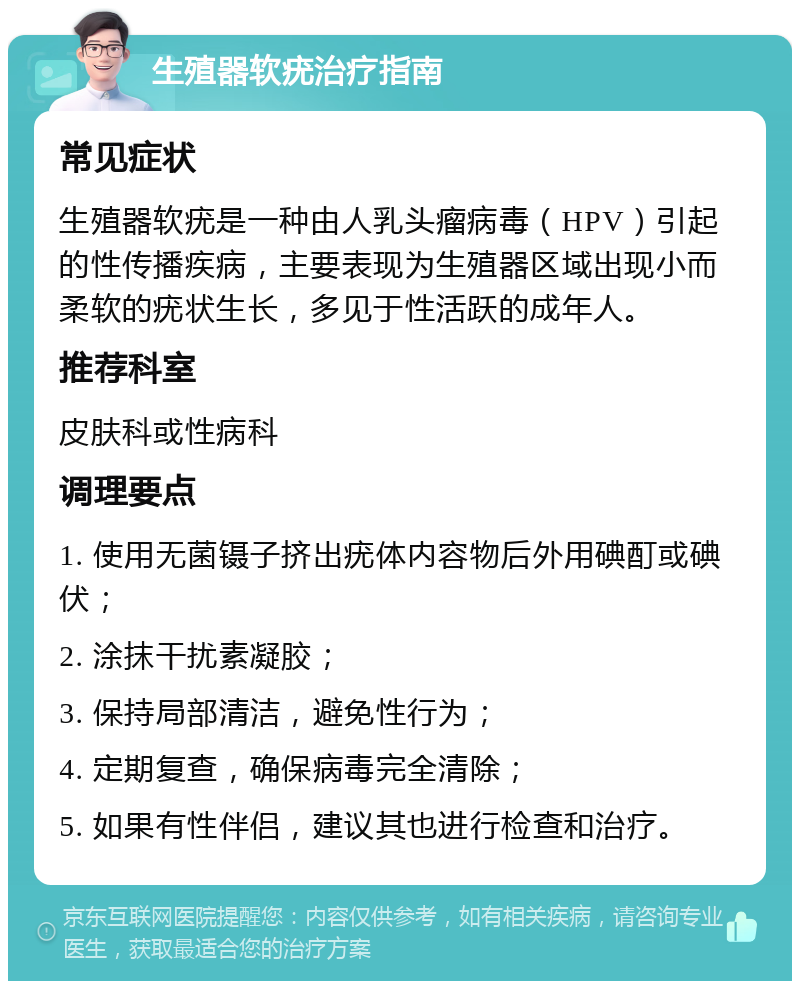 生殖器软疣治疗指南 常见症状 生殖器软疣是一种由人乳头瘤病毒（HPV）引起的性传播疾病，主要表现为生殖器区域出现小而柔软的疣状生长，多见于性活跃的成年人。 推荐科室 皮肤科或性病科 调理要点 1. 使用无菌镊子挤出疣体内容物后外用碘酊或碘伏； 2. 涂抹干扰素凝胶； 3. 保持局部清洁，避免性行为； 4. 定期复查，确保病毒完全清除； 5. 如果有性伴侣，建议其也进行检查和治疗。