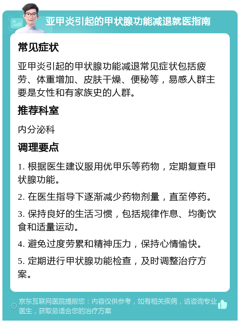 亚甲炎引起的甲状腺功能减退就医指南 常见症状 亚甲炎引起的甲状腺功能减退常见症状包括疲劳、体重增加、皮肤干燥、便秘等，易感人群主要是女性和有家族史的人群。 推荐科室 内分泌科 调理要点 1. 根据医生建议服用优甲乐等药物，定期复查甲状腺功能。 2. 在医生指导下逐渐减少药物剂量，直至停药。 3. 保持良好的生活习惯，包括规律作息、均衡饮食和适量运动。 4. 避免过度劳累和精神压力，保持心情愉快。 5. 定期进行甲状腺功能检查，及时调整治疗方案。