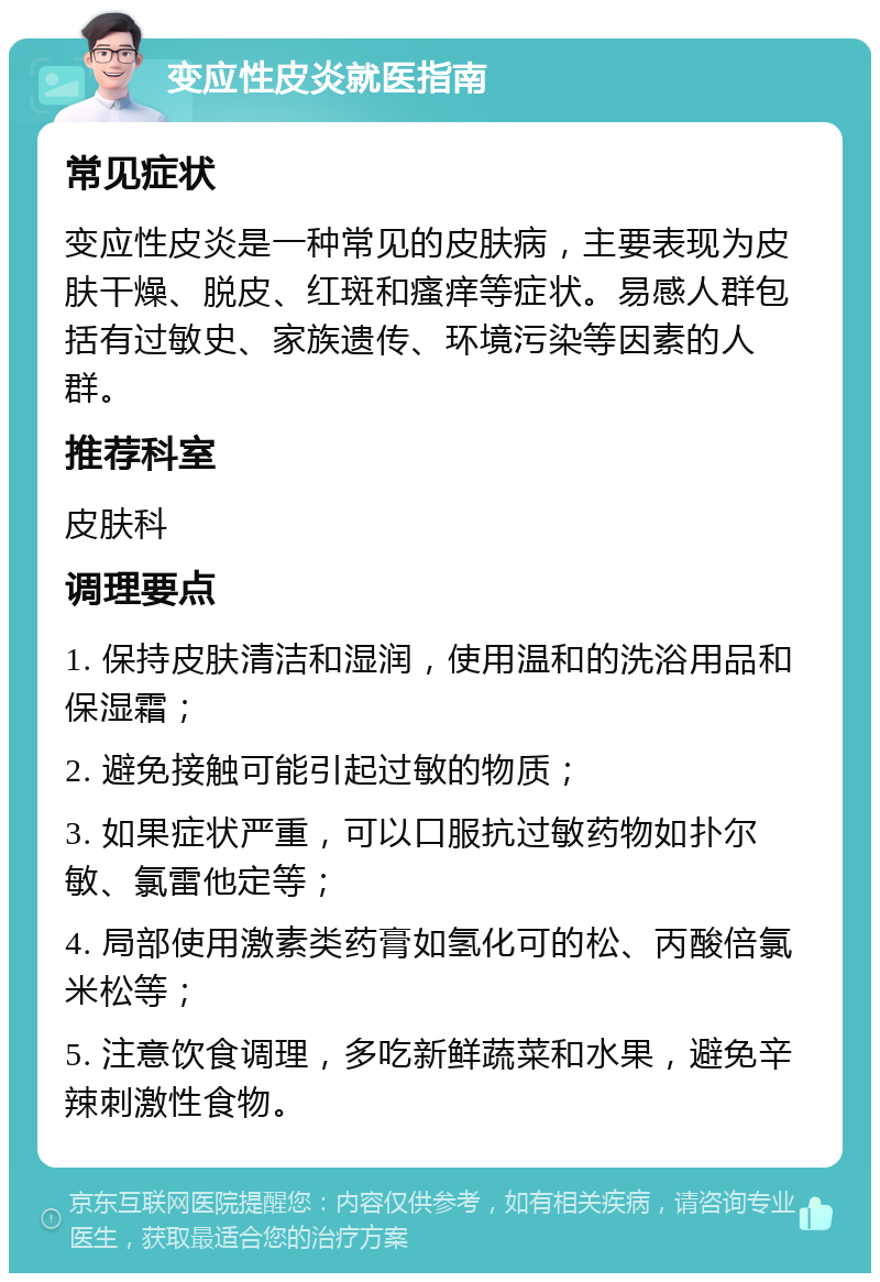 变应性皮炎就医指南 常见症状 变应性皮炎是一种常见的皮肤病，主要表现为皮肤干燥、脱皮、红斑和瘙痒等症状。易感人群包括有过敏史、家族遗传、环境污染等因素的人群。 推荐科室 皮肤科 调理要点 1. 保持皮肤清洁和湿润，使用温和的洗浴用品和保湿霜； 2. 避免接触可能引起过敏的物质； 3. 如果症状严重，可以口服抗过敏药物如扑尔敏、氯雷他定等； 4. 局部使用激素类药膏如氢化可的松、丙酸倍氯米松等； 5. 注意饮食调理，多吃新鲜蔬菜和水果，避免辛辣刺激性食物。