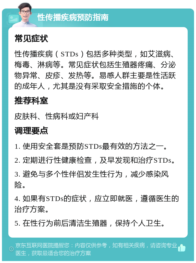 性传播疾病预防指南 常见症状 性传播疾病（STDs）包括多种类型，如艾滋病、梅毒、淋病等。常见症状包括生殖器疼痛、分泌物异常、皮疹、发热等。易感人群主要是性活跃的成年人，尤其是没有采取安全措施的个体。 推荐科室 皮肤科、性病科或妇产科 调理要点 1. 使用安全套是预防STDs最有效的方法之一。 2. 定期进行性健康检查，及早发现和治疗STDs。 3. 避免与多个性伴侣发生性行为，减少感染风险。 4. 如果有STDs的症状，应立即就医，遵循医生的治疗方案。 5. 在性行为前后清洁生殖器，保持个人卫生。