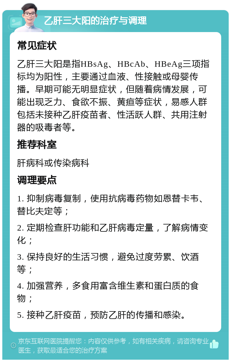 乙肝三大阳的治疗与调理 常见症状 乙肝三大阳是指HBsAg、HBcAb、HBeAg三项指标均为阳性，主要通过血液、性接触或母婴传播。早期可能无明显症状，但随着病情发展，可能出现乏力、食欲不振、黄疸等症状，易感人群包括未接种乙肝疫苗者、性活跃人群、共用注射器的吸毒者等。 推荐科室 肝病科或传染病科 调理要点 1. 抑制病毒复制，使用抗病毒药物如恩替卡韦、替比夫定等； 2. 定期检查肝功能和乙肝病毒定量，了解病情变化； 3. 保持良好的生活习惯，避免过度劳累、饮酒等； 4. 加强营养，多食用富含维生素和蛋白质的食物； 5. 接种乙肝疫苗，预防乙肝的传播和感染。