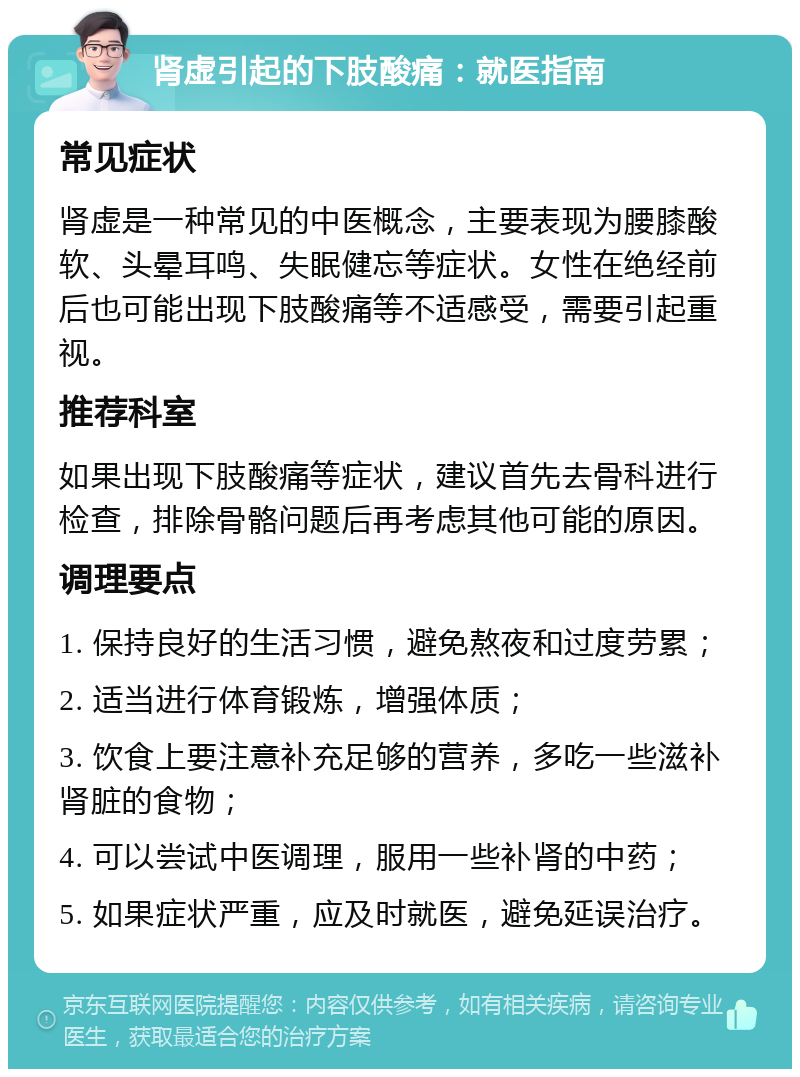 肾虚引起的下肢酸痛：就医指南 常见症状 肾虚是一种常见的中医概念，主要表现为腰膝酸软、头晕耳鸣、失眠健忘等症状。女性在绝经前后也可能出现下肢酸痛等不适感受，需要引起重视。 推荐科室 如果出现下肢酸痛等症状，建议首先去骨科进行检查，排除骨骼问题后再考虑其他可能的原因。 调理要点 1. 保持良好的生活习惯，避免熬夜和过度劳累； 2. 适当进行体育锻炼，增强体质； 3. 饮食上要注意补充足够的营养，多吃一些滋补肾脏的食物； 4. 可以尝试中医调理，服用一些补肾的中药； 5. 如果症状严重，应及时就医，避免延误治疗。