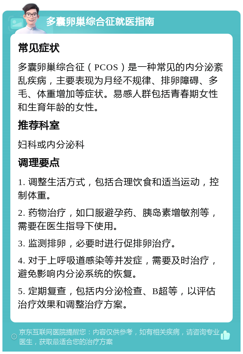 多囊卵巢综合征就医指南 常见症状 多囊卵巢综合征（PCOS）是一种常见的内分泌紊乱疾病，主要表现为月经不规律、排卵障碍、多毛、体重增加等症状。易感人群包括青春期女性和生育年龄的女性。 推荐科室 妇科或内分泌科 调理要点 1. 调整生活方式，包括合理饮食和适当运动，控制体重。 2. 药物治疗，如口服避孕药、胰岛素增敏剂等，需要在医生指导下使用。 3. 监测排卵，必要时进行促排卵治疗。 4. 对于上呼吸道感染等并发症，需要及时治疗，避免影响内分泌系统的恢复。 5. 定期复查，包括内分泌检查、B超等，以评估治疗效果和调整治疗方案。