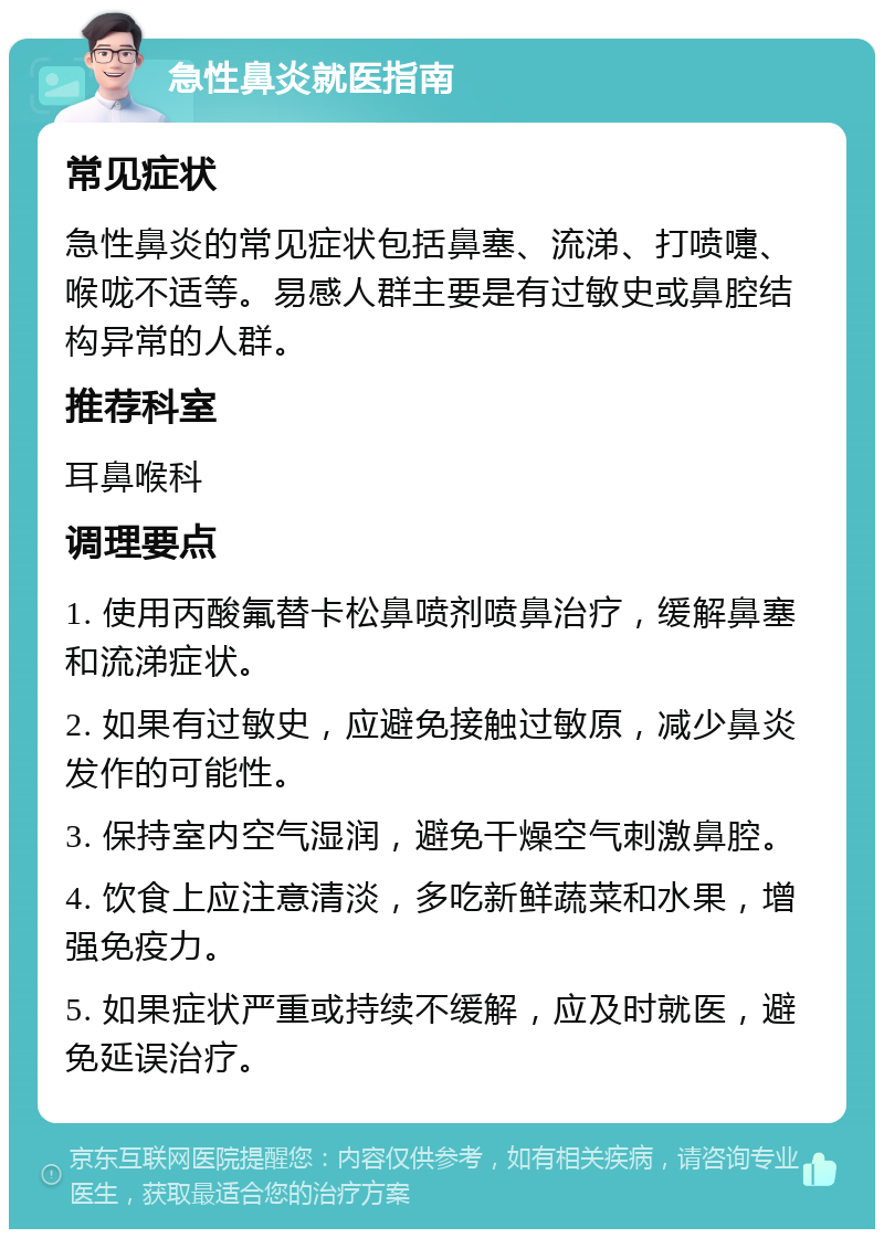 急性鼻炎就医指南 常见症状 急性鼻炎的常见症状包括鼻塞、流涕、打喷嚏、喉咙不适等。易感人群主要是有过敏史或鼻腔结构异常的人群。 推荐科室 耳鼻喉科 调理要点 1. 使用丙酸氟替卡松鼻喷剂喷鼻治疗，缓解鼻塞和流涕症状。 2. 如果有过敏史，应避免接触过敏原，减少鼻炎发作的可能性。 3. 保持室内空气湿润，避免干燥空气刺激鼻腔。 4. 饮食上应注意清淡，多吃新鲜蔬菜和水果，增强免疫力。 5. 如果症状严重或持续不缓解，应及时就医，避免延误治疗。