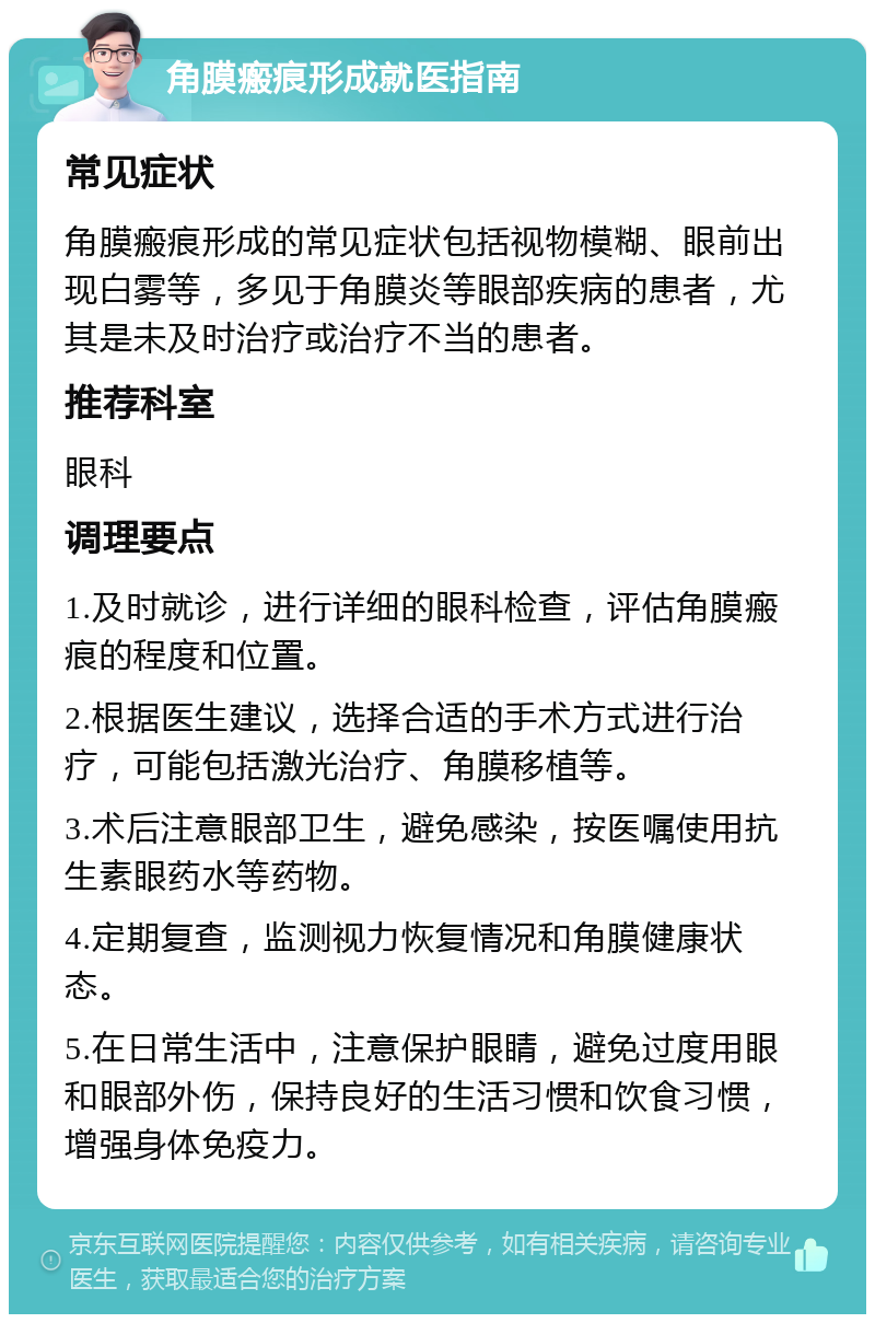 角膜瘢痕形成就医指南 常见症状 角膜瘢痕形成的常见症状包括视物模糊、眼前出现白雾等，多见于角膜炎等眼部疾病的患者，尤其是未及时治疗或治疗不当的患者。 推荐科室 眼科 调理要点 1.及时就诊，进行详细的眼科检查，评估角膜瘢痕的程度和位置。 2.根据医生建议，选择合适的手术方式进行治疗，可能包括激光治疗、角膜移植等。 3.术后注意眼部卫生，避免感染，按医嘱使用抗生素眼药水等药物。 4.定期复查，监测视力恢复情况和角膜健康状态。 5.在日常生活中，注意保护眼睛，避免过度用眼和眼部外伤，保持良好的生活习惯和饮食习惯，增强身体免疫力。