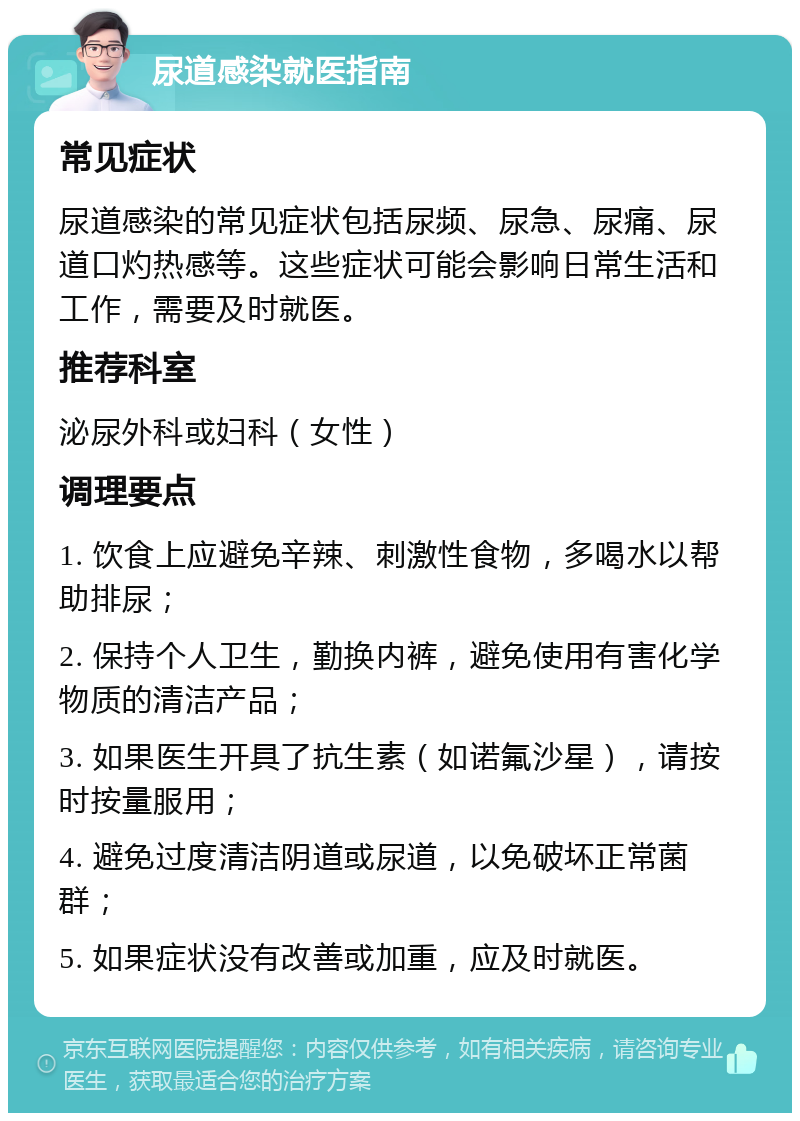 尿道感染就医指南 常见症状 尿道感染的常见症状包括尿频、尿急、尿痛、尿道口灼热感等。这些症状可能会影响日常生活和工作，需要及时就医。 推荐科室 泌尿外科或妇科（女性） 调理要点 1. 饮食上应避免辛辣、刺激性食物，多喝水以帮助排尿； 2. 保持个人卫生，勤换内裤，避免使用有害化学物质的清洁产品； 3. 如果医生开具了抗生素（如诺氟沙星），请按时按量服用； 4. 避免过度清洁阴道或尿道，以免破坏正常菌群； 5. 如果症状没有改善或加重，应及时就医。