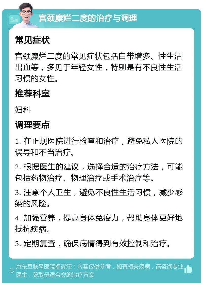 宫颈糜烂二度的治疗与调理 常见症状 宫颈糜烂二度的常见症状包括白带增多、性生活出血等，多见于年轻女性，特别是有不良性生活习惯的女性。 推荐科室 妇科 调理要点 1. 在正规医院进行检查和治疗，避免私人医院的误导和不当治疗。 2. 根据医生的建议，选择合适的治疗方法，可能包括药物治疗、物理治疗或手术治疗等。 3. 注意个人卫生，避免不良性生活习惯，减少感染的风险。 4. 加强营养，提高身体免疫力，帮助身体更好地抵抗疾病。 5. 定期复查，确保病情得到有效控制和治疗。