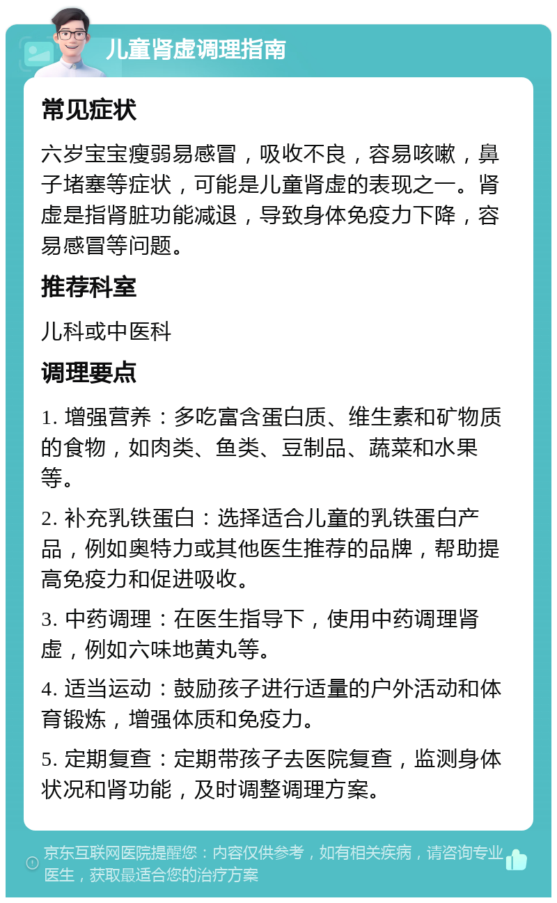 儿童肾虚调理指南 常见症状 六岁宝宝瘦弱易感冒，吸收不良，容易咳嗽，鼻子堵塞等症状，可能是儿童肾虚的表现之一。肾虚是指肾脏功能减退，导致身体免疫力下降，容易感冒等问题。 推荐科室 儿科或中医科 调理要点 1. 增强营养：多吃富含蛋白质、维生素和矿物质的食物，如肉类、鱼类、豆制品、蔬菜和水果等。 2. 补充乳铁蛋白：选择适合儿童的乳铁蛋白产品，例如奥特力或其他医生推荐的品牌，帮助提高免疫力和促进吸收。 3. 中药调理：在医生指导下，使用中药调理肾虚，例如六味地黄丸等。 4. 适当运动：鼓励孩子进行适量的户外活动和体育锻炼，增强体质和免疫力。 5. 定期复查：定期带孩子去医院复查，监测身体状况和肾功能，及时调整调理方案。