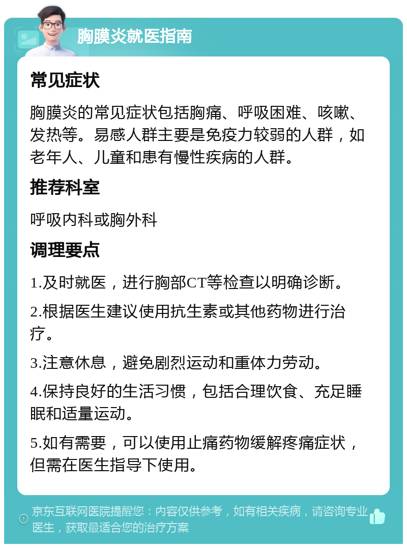 胸膜炎就医指南 常见症状 胸膜炎的常见症状包括胸痛、呼吸困难、咳嗽、发热等。易感人群主要是免疫力较弱的人群，如老年人、儿童和患有慢性疾病的人群。 推荐科室 呼吸内科或胸外科 调理要点 1.及时就医，进行胸部CT等检查以明确诊断。 2.根据医生建议使用抗生素或其他药物进行治疗。 3.注意休息，避免剧烈运动和重体力劳动。 4.保持良好的生活习惯，包括合理饮食、充足睡眠和适量运动。 5.如有需要，可以使用止痛药物缓解疼痛症状，但需在医生指导下使用。