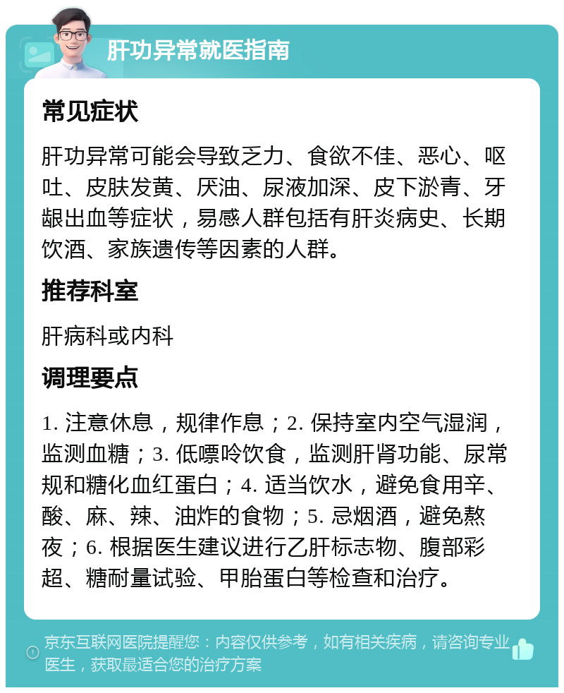 肝功异常就医指南 常见症状 肝功异常可能会导致乏力、食欲不佳、恶心、呕吐、皮肤发黄、厌油、尿液加深、皮下淤青、牙龈出血等症状，易感人群包括有肝炎病史、长期饮酒、家族遗传等因素的人群。 推荐科室 肝病科或内科 调理要点 1. 注意休息，规律作息；2. 保持室内空气湿润，监测血糖；3. 低嘌呤饮食，监测肝肾功能、尿常规和糖化血红蛋白；4. 适当饮水，避免食用辛、酸、麻、辣、油炸的食物；5. 忌烟酒，避免熬夜；6. 根据医生建议进行乙肝标志物、腹部彩超、糖耐量试验、甲胎蛋白等检查和治疗。