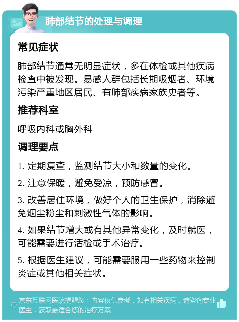 肺部结节的处理与调理 常见症状 肺部结节通常无明显症状，多在体检或其他疾病检查中被发现。易感人群包括长期吸烟者、环境污染严重地区居民、有肺部疾病家族史者等。 推荐科室 呼吸内科或胸外科 调理要点 1. 定期复查，监测结节大小和数量的变化。 2. 注意保暖，避免受凉，预防感冒。 3. 改善居住环境，做好个人的卫生保护，消除避免烟尘粉尘和刺激性气体的影响。 4. 如果结节增大或有其他异常变化，及时就医，可能需要进行活检或手术治疗。 5. 根据医生建议，可能需要服用一些药物来控制炎症或其他相关症状。