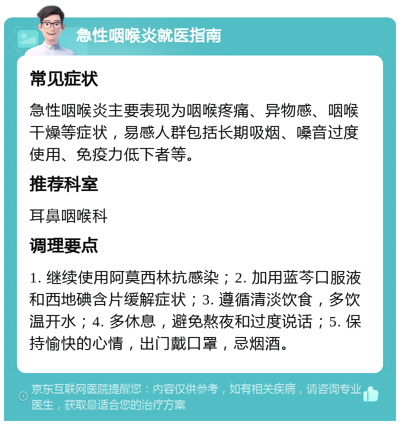 急性咽喉炎就医指南 常见症状 急性咽喉炎主要表现为咽喉疼痛、异物感、咽喉干燥等症状，易感人群包括长期吸烟、嗓音过度使用、免疫力低下者等。 推荐科室 耳鼻咽喉科 调理要点 1. 继续使用阿莫西林抗感染；2. 加用蓝芩口服液和西地碘含片缓解症状；3. 遵循清淡饮食，多饮温开水；4. 多休息，避免熬夜和过度说话；5. 保持愉快的心情，出门戴口罩，忌烟酒。