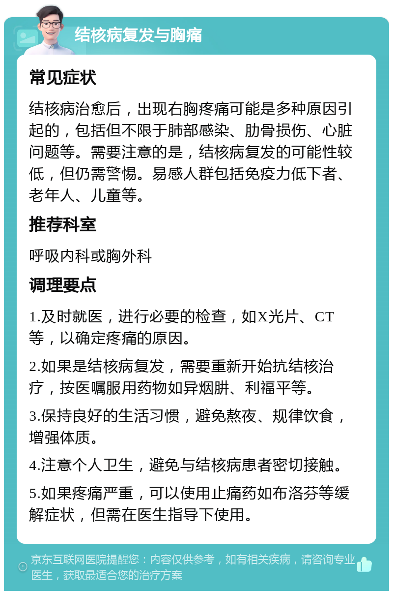 结核病复发与胸痛 常见症状 结核病治愈后，出现右胸疼痛可能是多种原因引起的，包括但不限于肺部感染、肋骨损伤、心脏问题等。需要注意的是，结核病复发的可能性较低，但仍需警惕。易感人群包括免疫力低下者、老年人、儿童等。 推荐科室 呼吸内科或胸外科 调理要点 1.及时就医，进行必要的检查，如X光片、CT等，以确定疼痛的原因。 2.如果是结核病复发，需要重新开始抗结核治疗，按医嘱服用药物如异烟肼、利福平等。 3.保持良好的生活习惯，避免熬夜、规律饮食，增强体质。 4.注意个人卫生，避免与结核病患者密切接触。 5.如果疼痛严重，可以使用止痛药如布洛芬等缓解症状，但需在医生指导下使用。