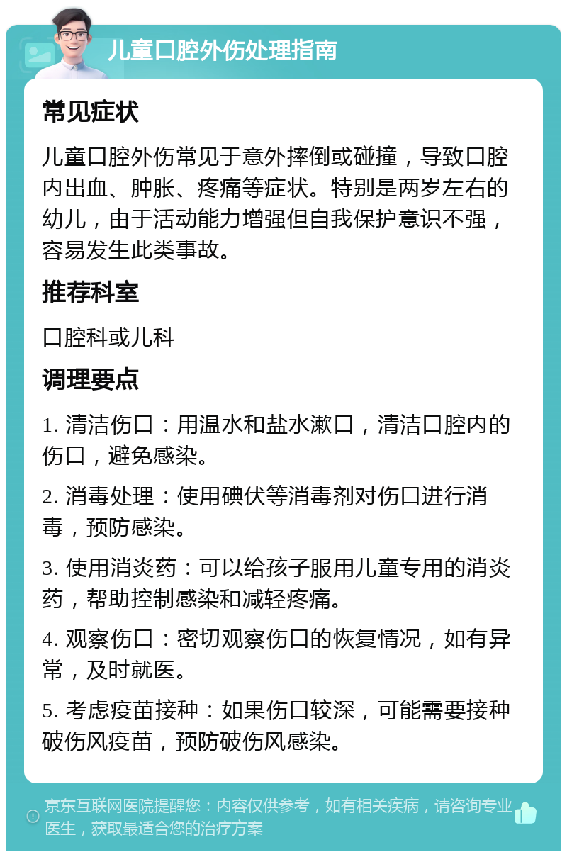 儿童口腔外伤处理指南 常见症状 儿童口腔外伤常见于意外摔倒或碰撞，导致口腔内出血、肿胀、疼痛等症状。特别是两岁左右的幼儿，由于活动能力增强但自我保护意识不强，容易发生此类事故。 推荐科室 口腔科或儿科 调理要点 1. 清洁伤口：用温水和盐水漱口，清洁口腔内的伤口，避免感染。 2. 消毒处理：使用碘伏等消毒剂对伤口进行消毒，预防感染。 3. 使用消炎药：可以给孩子服用儿童专用的消炎药，帮助控制感染和减轻疼痛。 4. 观察伤口：密切观察伤口的恢复情况，如有异常，及时就医。 5. 考虑疫苗接种：如果伤口较深，可能需要接种破伤风疫苗，预防破伤风感染。