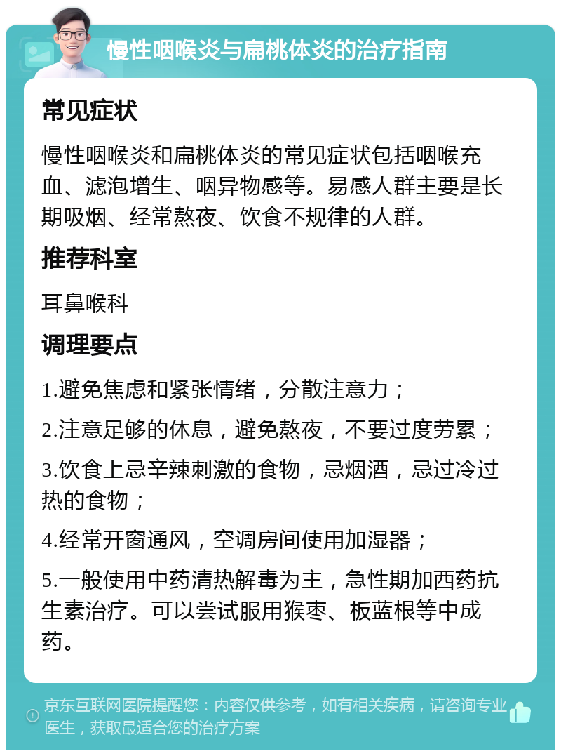 慢性咽喉炎与扁桃体炎的治疗指南 常见症状 慢性咽喉炎和扁桃体炎的常见症状包括咽喉充血、滤泡增生、咽异物感等。易感人群主要是长期吸烟、经常熬夜、饮食不规律的人群。 推荐科室 耳鼻喉科 调理要点 1.避免焦虑和紧张情绪，分散注意力； 2.注意足够的休息，避免熬夜，不要过度劳累； 3.饮食上忌辛辣刺激的食物，忌烟酒，忌过冷过热的食物； 4.经常开窗通风，空调房间使用加湿器； 5.一般使用中药清热解毒为主，急性期加西药抗生素治疗。可以尝试服用猴枣、板蓝根等中成药。