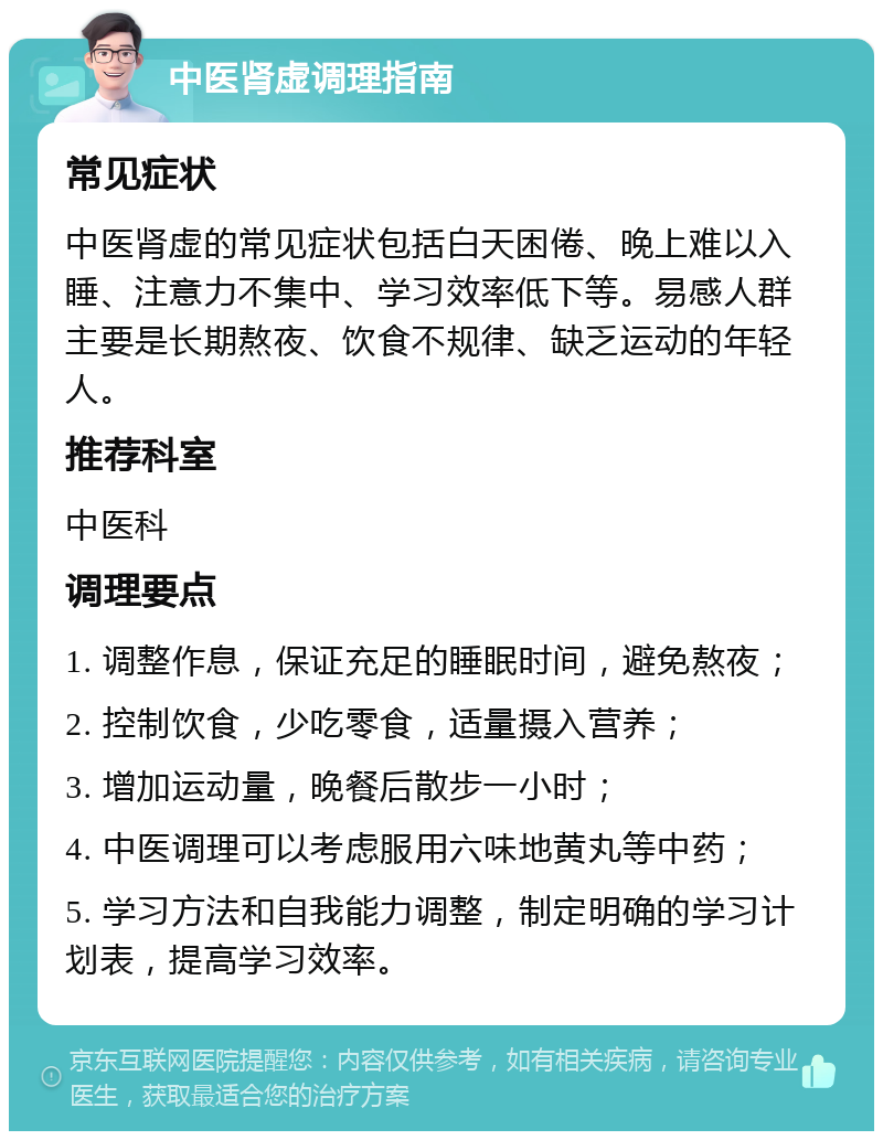 中医肾虚调理指南 常见症状 中医肾虚的常见症状包括白天困倦、晚上难以入睡、注意力不集中、学习效率低下等。易感人群主要是长期熬夜、饮食不规律、缺乏运动的年轻人。 推荐科室 中医科 调理要点 1. 调整作息，保证充足的睡眠时间，避免熬夜； 2. 控制饮食，少吃零食，适量摄入营养； 3. 增加运动量，晚餐后散步一小时； 4. 中医调理可以考虑服用六味地黄丸等中药； 5. 学习方法和自我能力调整，制定明确的学习计划表，提高学习效率。