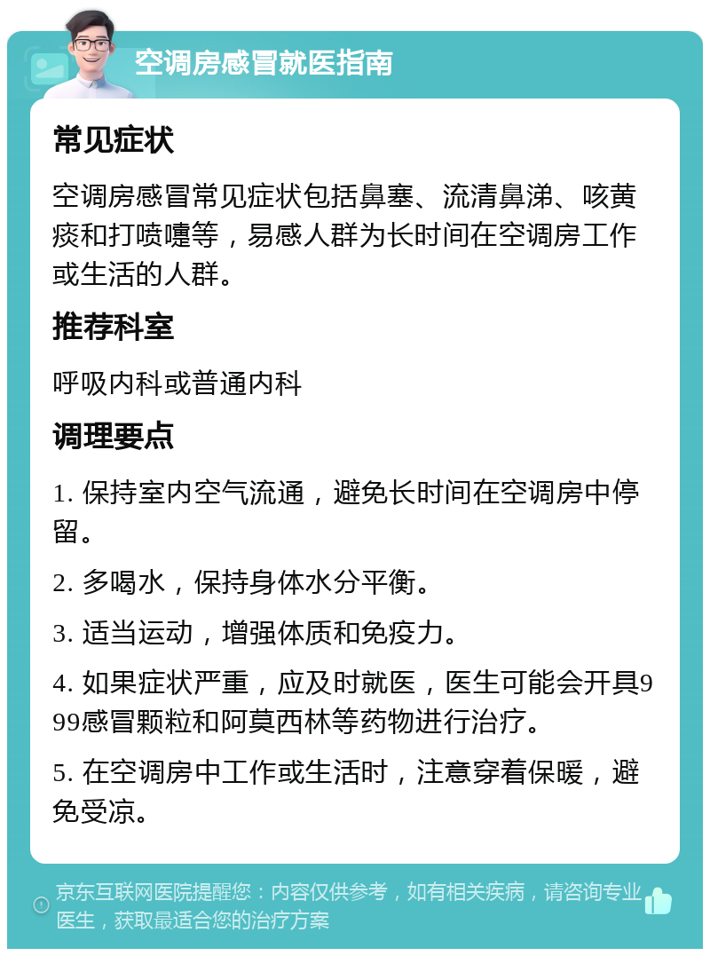 空调房感冒就医指南 常见症状 空调房感冒常见症状包括鼻塞、流清鼻涕、咳黄痰和打喷嚏等，易感人群为长时间在空调房工作或生活的人群。 推荐科室 呼吸内科或普通内科 调理要点 1. 保持室内空气流通，避免长时间在空调房中停留。 2. 多喝水，保持身体水分平衡。 3. 适当运动，增强体质和免疫力。 4. 如果症状严重，应及时就医，医生可能会开具999感冒颗粒和阿莫西林等药物进行治疗。 5. 在空调房中工作或生活时，注意穿着保暖，避免受凉。