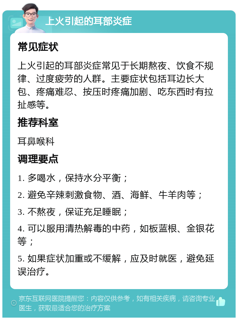 上火引起的耳部炎症 常见症状 上火引起的耳部炎症常见于长期熬夜、饮食不规律、过度疲劳的人群。主要症状包括耳边长大包、疼痛难忍、按压时疼痛加剧、吃东西时有拉扯感等。 推荐科室 耳鼻喉科 调理要点 1. 多喝水，保持水分平衡； 2. 避免辛辣刺激食物、酒、海鲜、牛羊肉等； 3. 不熬夜，保证充足睡眠； 4. 可以服用清热解毒的中药，如板蓝根、金银花等； 5. 如果症状加重或不缓解，应及时就医，避免延误治疗。