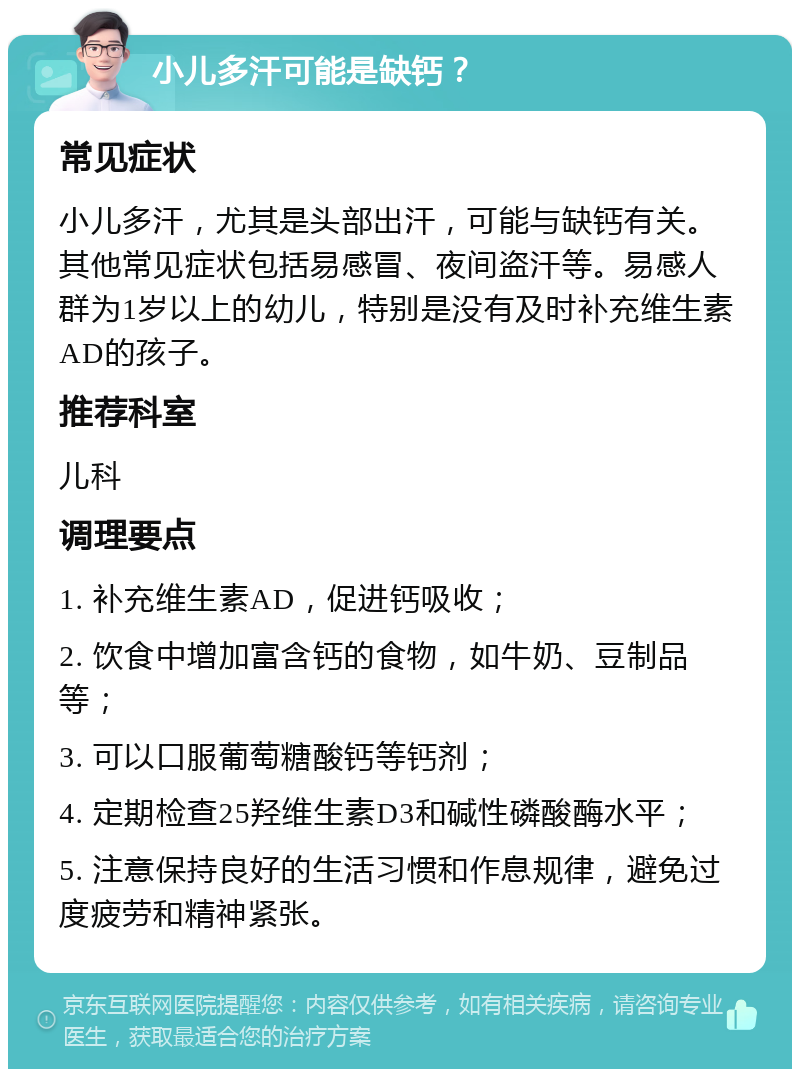 小儿多汗可能是缺钙？ 常见症状 小儿多汗，尤其是头部出汗，可能与缺钙有关。其他常见症状包括易感冒、夜间盗汗等。易感人群为1岁以上的幼儿，特别是没有及时补充维生素AD的孩子。 推荐科室 儿科 调理要点 1. 补充维生素AD，促进钙吸收； 2. 饮食中增加富含钙的食物，如牛奶、豆制品等； 3. 可以口服葡萄糖酸钙等钙剂； 4. 定期检查25羟维生素D3和碱性磷酸酶水平； 5. 注意保持良好的生活习惯和作息规律，避免过度疲劳和精神紧张。