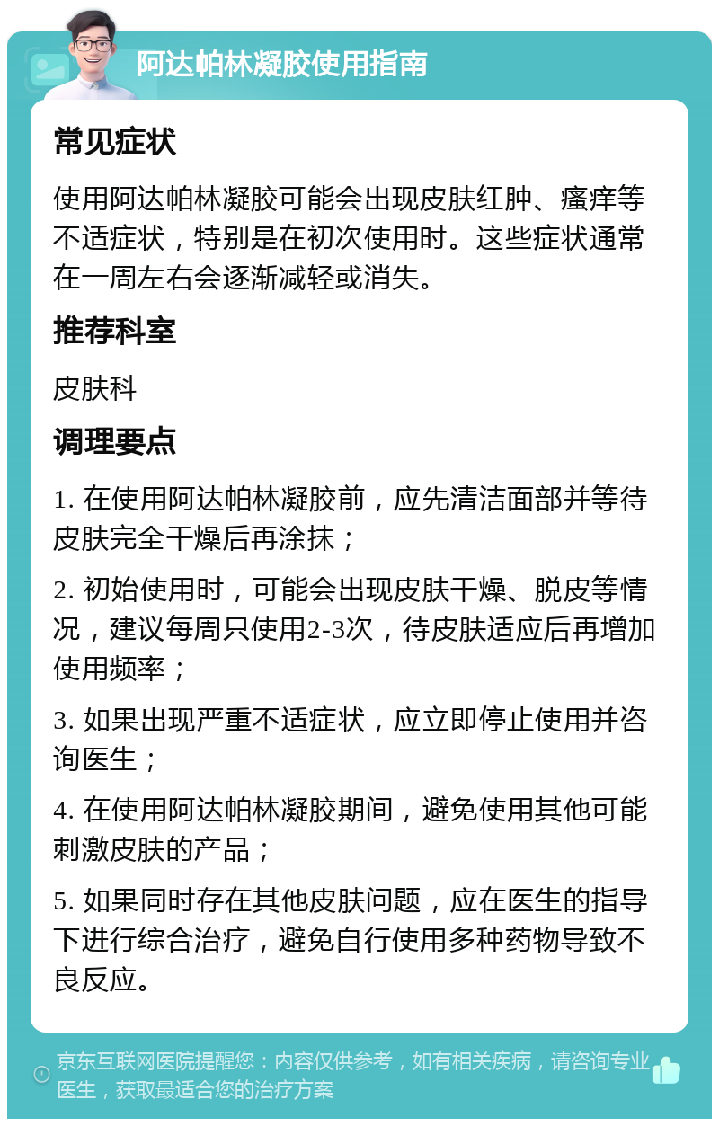 阿达帕林凝胶使用指南 常见症状 使用阿达帕林凝胶可能会出现皮肤红肿、瘙痒等不适症状，特别是在初次使用时。这些症状通常在一周左右会逐渐减轻或消失。 推荐科室 皮肤科 调理要点 1. 在使用阿达帕林凝胶前，应先清洁面部并等待皮肤完全干燥后再涂抹； 2. 初始使用时，可能会出现皮肤干燥、脱皮等情况，建议每周只使用2-3次，待皮肤适应后再增加使用频率； 3. 如果出现严重不适症状，应立即停止使用并咨询医生； 4. 在使用阿达帕林凝胶期间，避免使用其他可能刺激皮肤的产品； 5. 如果同时存在其他皮肤问题，应在医生的指导下进行综合治疗，避免自行使用多种药物导致不良反应。