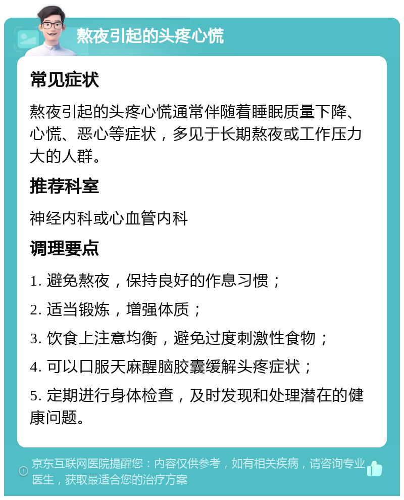 熬夜引起的头疼心慌 常见症状 熬夜引起的头疼心慌通常伴随着睡眠质量下降、心慌、恶心等症状，多见于长期熬夜或工作压力大的人群。 推荐科室 神经内科或心血管内科 调理要点 1. 避免熬夜，保持良好的作息习惯； 2. 适当锻炼，增强体质； 3. 饮食上注意均衡，避免过度刺激性食物； 4. 可以口服天麻醒脑胶囊缓解头疼症状； 5. 定期进行身体检查，及时发现和处理潜在的健康问题。