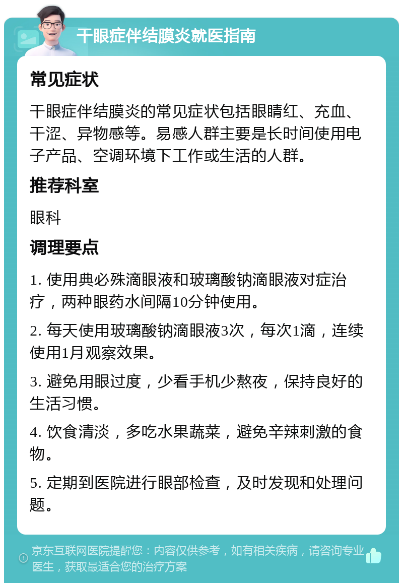 干眼症伴结膜炎就医指南 常见症状 干眼症伴结膜炎的常见症状包括眼睛红、充血、干涩、异物感等。易感人群主要是长时间使用电子产品、空调环境下工作或生活的人群。 推荐科室 眼科 调理要点 1. 使用典必殊滴眼液和玻璃酸钠滴眼液对症治疗，两种眼药水间隔10分钟使用。 2. 每天使用玻璃酸钠滴眼液3次，每次1滴，连续使用1月观察效果。 3. 避免用眼过度，少看手机少熬夜，保持良好的生活习惯。 4. 饮食清淡，多吃水果蔬菜，避免辛辣刺激的食物。 5. 定期到医院进行眼部检查，及时发现和处理问题。