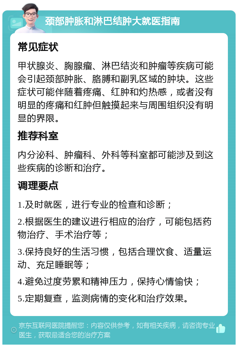 颈部肿胀和淋巴结肿大就医指南 常见症状 甲状腺炎、胸腺瘤、淋巴结炎和肿瘤等疾病可能会引起颈部肿胀、胳膊和副乳区域的肿块。这些症状可能伴随着疼痛、红肿和灼热感，或者没有明显的疼痛和红肿但触摸起来与周围组织没有明显的界限。 推荐科室 内分泌科、肿瘤科、外科等科室都可能涉及到这些疾病的诊断和治疗。 调理要点 1.及时就医，进行专业的检查和诊断； 2.根据医生的建议进行相应的治疗，可能包括药物治疗、手术治疗等； 3.保持良好的生活习惯，包括合理饮食、适量运动、充足睡眠等； 4.避免过度劳累和精神压力，保持心情愉快； 5.定期复查，监测病情的变化和治疗效果。