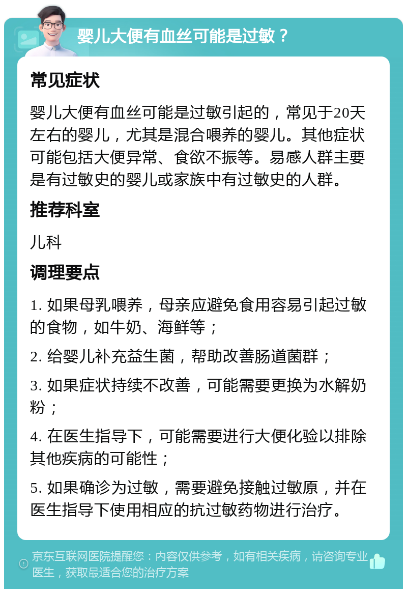 婴儿大便有血丝可能是过敏？ 常见症状 婴儿大便有血丝可能是过敏引起的，常见于20天左右的婴儿，尤其是混合喂养的婴儿。其他症状可能包括大便异常、食欲不振等。易感人群主要是有过敏史的婴儿或家族中有过敏史的人群。 推荐科室 儿科 调理要点 1. 如果母乳喂养，母亲应避免食用容易引起过敏的食物，如牛奶、海鲜等； 2. 给婴儿补充益生菌，帮助改善肠道菌群； 3. 如果症状持续不改善，可能需要更换为水解奶粉； 4. 在医生指导下，可能需要进行大便化验以排除其他疾病的可能性； 5. 如果确诊为过敏，需要避免接触过敏原，并在医生指导下使用相应的抗过敏药物进行治疗。