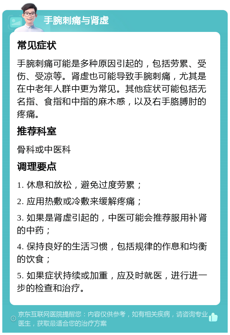 手腕刺痛与肾虚 常见症状 手腕刺痛可能是多种原因引起的，包括劳累、受伤、受凉等。肾虚也可能导致手腕刺痛，尤其是在中老年人群中更为常见。其他症状可能包括无名指、食指和中指的麻木感，以及右手胳膊肘的疼痛。 推荐科室 骨科或中医科 调理要点 1. 休息和放松，避免过度劳累； 2. 应用热敷或冷敷来缓解疼痛； 3. 如果是肾虚引起的，中医可能会推荐服用补肾的中药； 4. 保持良好的生活习惯，包括规律的作息和均衡的饮食； 5. 如果症状持续或加重，应及时就医，进行进一步的检查和治疗。