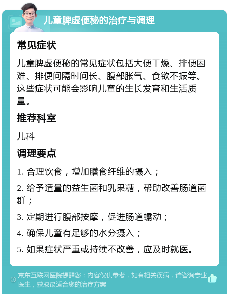 儿童脾虚便秘的治疗与调理 常见症状 儿童脾虚便秘的常见症状包括大便干燥、排便困难、排便间隔时间长、腹部胀气、食欲不振等。这些症状可能会影响儿童的生长发育和生活质量。 推荐科室 儿科 调理要点 1. 合理饮食，增加膳食纤维的摄入； 2. 给予适量的益生菌和乳果糖，帮助改善肠道菌群； 3. 定期进行腹部按摩，促进肠道蠕动； 4. 确保儿童有足够的水分摄入； 5. 如果症状严重或持续不改善，应及时就医。