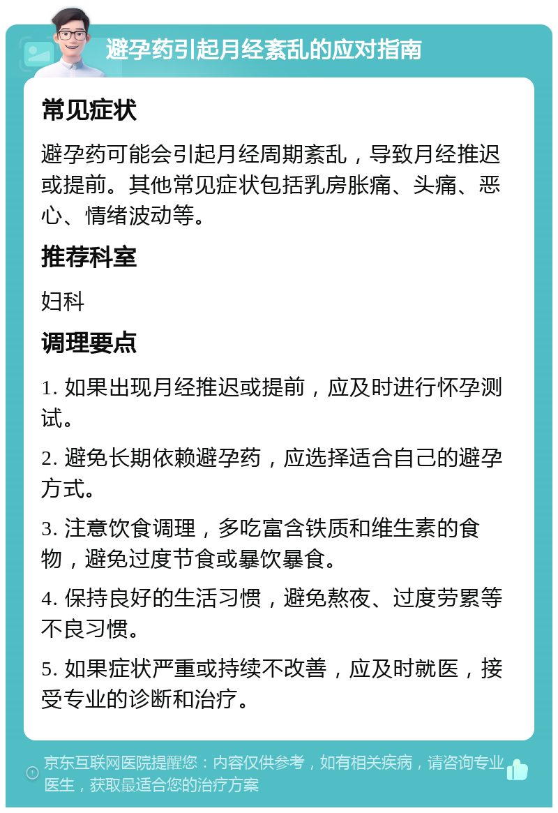 避孕药引起月经紊乱的应对指南 常见症状 避孕药可能会引起月经周期紊乱，导致月经推迟或提前。其他常见症状包括乳房胀痛、头痛、恶心、情绪波动等。 推荐科室 妇科 调理要点 1. 如果出现月经推迟或提前，应及时进行怀孕测试。 2. 避免长期依赖避孕药，应选择适合自己的避孕方式。 3. 注意饮食调理，多吃富含铁质和维生素的食物，避免过度节食或暴饮暴食。 4. 保持良好的生活习惯，避免熬夜、过度劳累等不良习惯。 5. 如果症状严重或持续不改善，应及时就医，接受专业的诊断和治疗。