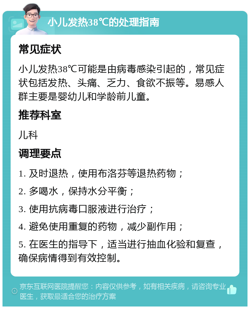 小儿发热38℃的处理指南 常见症状 小儿发热38℃可能是由病毒感染引起的，常见症状包括发热、头痛、乏力、食欲不振等。易感人群主要是婴幼儿和学龄前儿童。 推荐科室 儿科 调理要点 1. 及时退热，使用布洛芬等退热药物； 2. 多喝水，保持水分平衡； 3. 使用抗病毒口服液进行治疗； 4. 避免使用重复的药物，减少副作用； 5. 在医生的指导下，适当进行抽血化验和复查，确保病情得到有效控制。