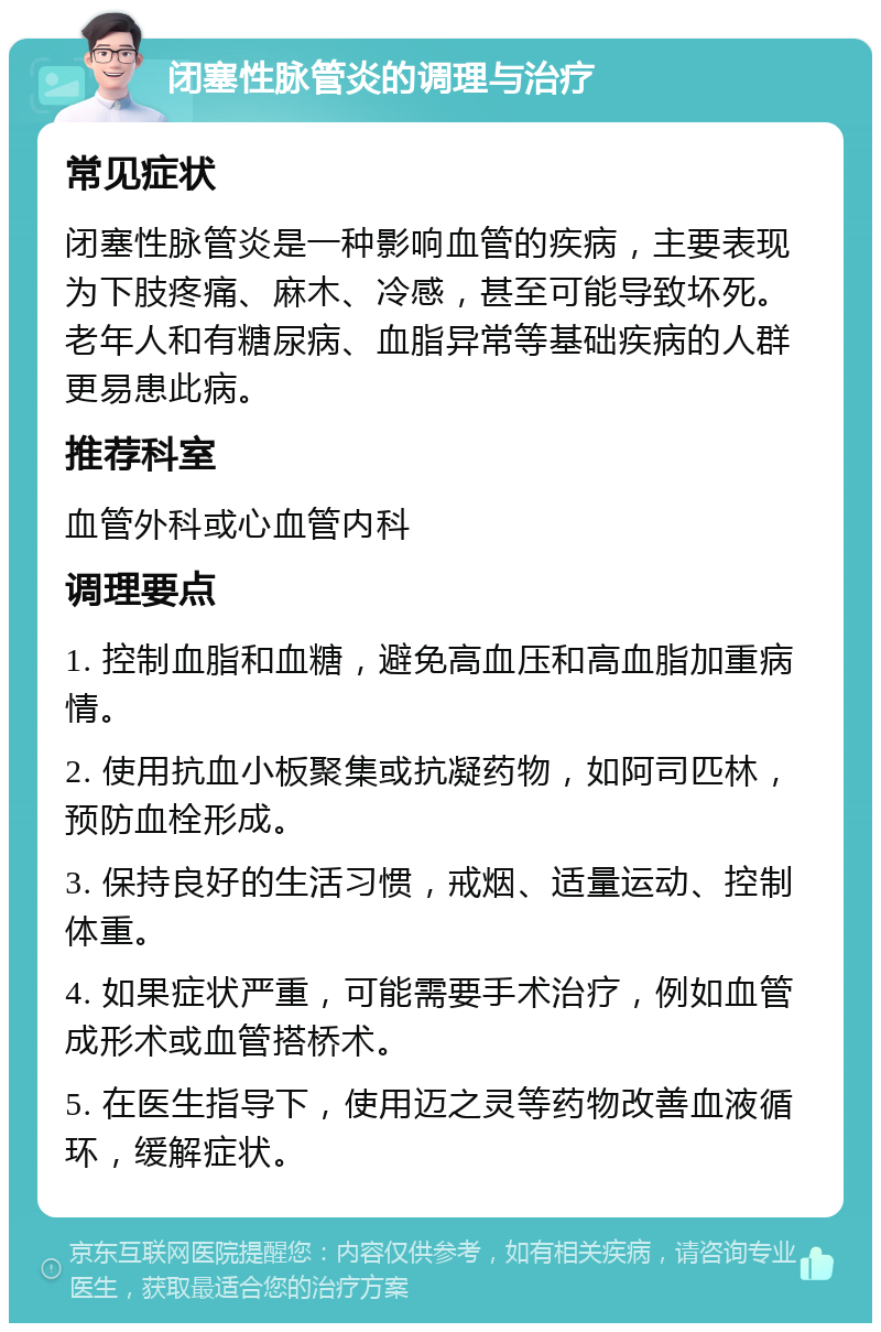 闭塞性脉管炎的调理与治疗 常见症状 闭塞性脉管炎是一种影响血管的疾病，主要表现为下肢疼痛、麻木、冷感，甚至可能导致坏死。老年人和有糖尿病、血脂异常等基础疾病的人群更易患此病。 推荐科室 血管外科或心血管内科 调理要点 1. 控制血脂和血糖，避免高血压和高血脂加重病情。 2. 使用抗血小板聚集或抗凝药物，如阿司匹林，预防血栓形成。 3. 保持良好的生活习惯，戒烟、适量运动、控制体重。 4. 如果症状严重，可能需要手术治疗，例如血管成形术或血管搭桥术。 5. 在医生指导下，使用迈之灵等药物改善血液循环，缓解症状。