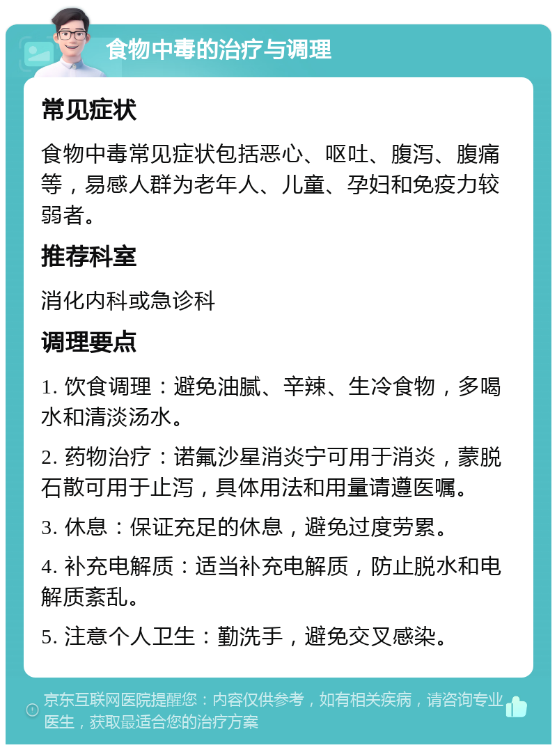 食物中毒的治疗与调理 常见症状 食物中毒常见症状包括恶心、呕吐、腹泻、腹痛等，易感人群为老年人、儿童、孕妇和免疫力较弱者。 推荐科室 消化内科或急诊科 调理要点 1. 饮食调理：避免油腻、辛辣、生冷食物，多喝水和清淡汤水。 2. 药物治疗：诺氟沙星消炎宁可用于消炎，蒙脱石散可用于止泻，具体用法和用量请遵医嘱。 3. 休息：保证充足的休息，避免过度劳累。 4. 补充电解质：适当补充电解质，防止脱水和电解质紊乱。 5. 注意个人卫生：勤洗手，避免交叉感染。