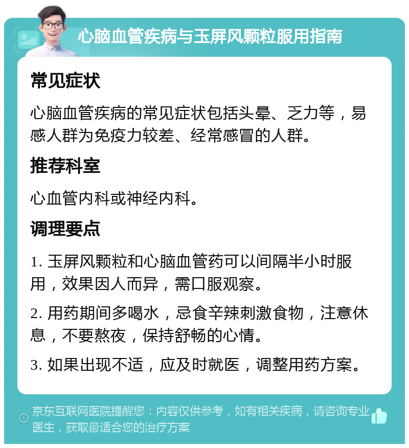 心脑血管疾病与玉屏风颗粒服用指南 常见症状 心脑血管疾病的常见症状包括头晕、乏力等，易感人群为免疫力较差、经常感冒的人群。 推荐科室 心血管内科或神经内科。 调理要点 1. 玉屏风颗粒和心脑血管药可以间隔半小时服用，效果因人而异，需口服观察。 2. 用药期间多喝水，忌食辛辣刺激食物，注意休息，不要熬夜，保持舒畅的心情。 3. 如果出现不适，应及时就医，调整用药方案。