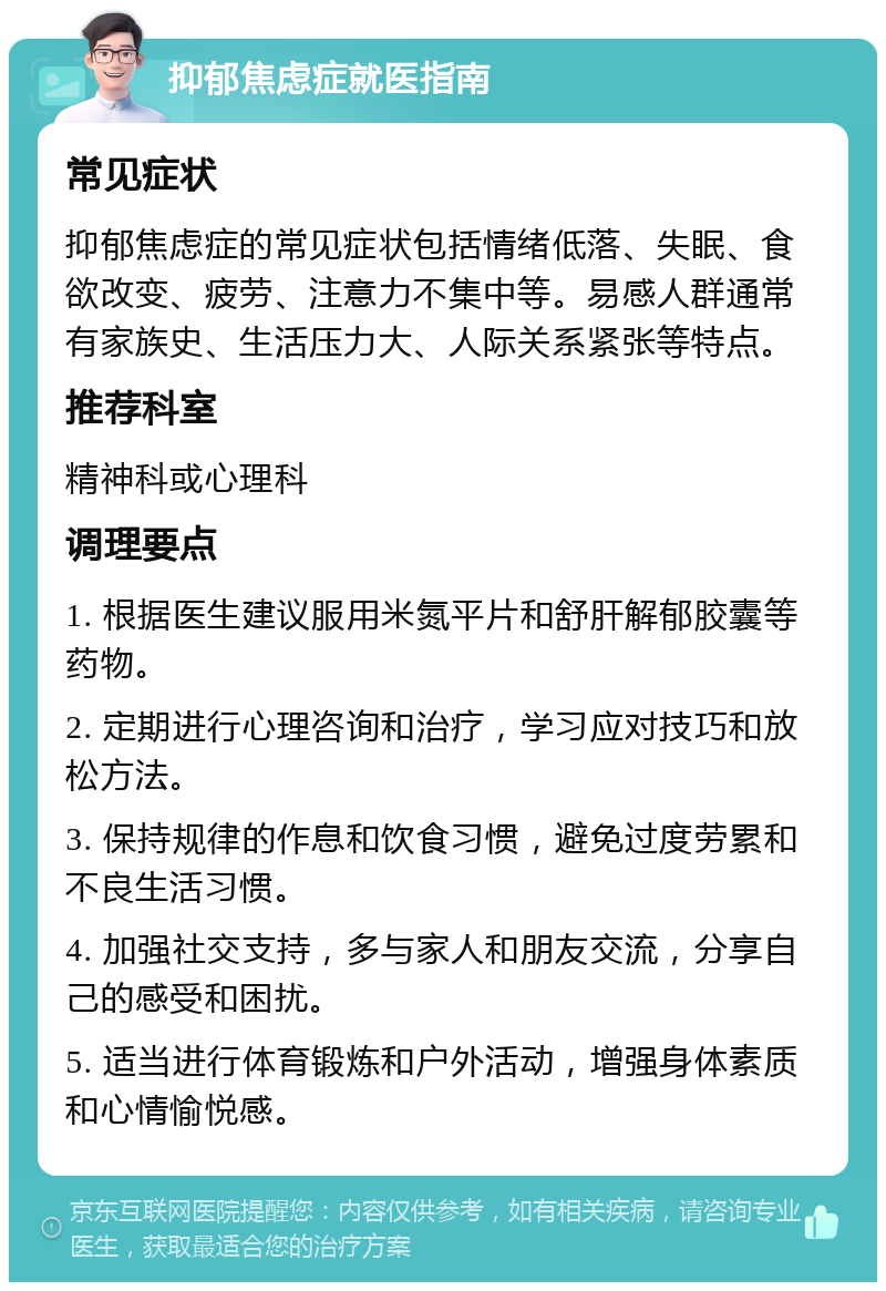 抑郁焦虑症就医指南 常见症状 抑郁焦虑症的常见症状包括情绪低落、失眠、食欲改变、疲劳、注意力不集中等。易感人群通常有家族史、生活压力大、人际关系紧张等特点。 推荐科室 精神科或心理科 调理要点 1. 根据医生建议服用米氮平片和舒肝解郁胶囊等药物。 2. 定期进行心理咨询和治疗，学习应对技巧和放松方法。 3. 保持规律的作息和饮食习惯，避免过度劳累和不良生活习惯。 4. 加强社交支持，多与家人和朋友交流，分享自己的感受和困扰。 5. 适当进行体育锻炼和户外活动，增强身体素质和心情愉悦感。