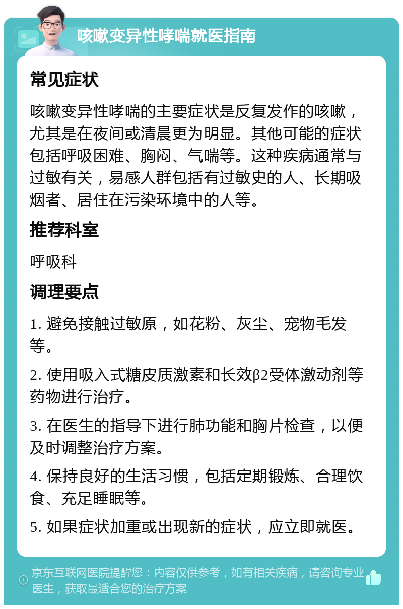 咳嗽变异性哮喘就医指南 常见症状 咳嗽变异性哮喘的主要症状是反复发作的咳嗽，尤其是在夜间或清晨更为明显。其他可能的症状包括呼吸困难、胸闷、气喘等。这种疾病通常与过敏有关，易感人群包括有过敏史的人、长期吸烟者、居住在污染环境中的人等。 推荐科室 呼吸科 调理要点 1. 避免接触过敏原，如花粉、灰尘、宠物毛发等。 2. 使用吸入式糖皮质激素和长效β2受体激动剂等药物进行治疗。 3. 在医生的指导下进行肺功能和胸片检查，以便及时调整治疗方案。 4. 保持良好的生活习惯，包括定期锻炼、合理饮食、充足睡眠等。 5. 如果症状加重或出现新的症状，应立即就医。