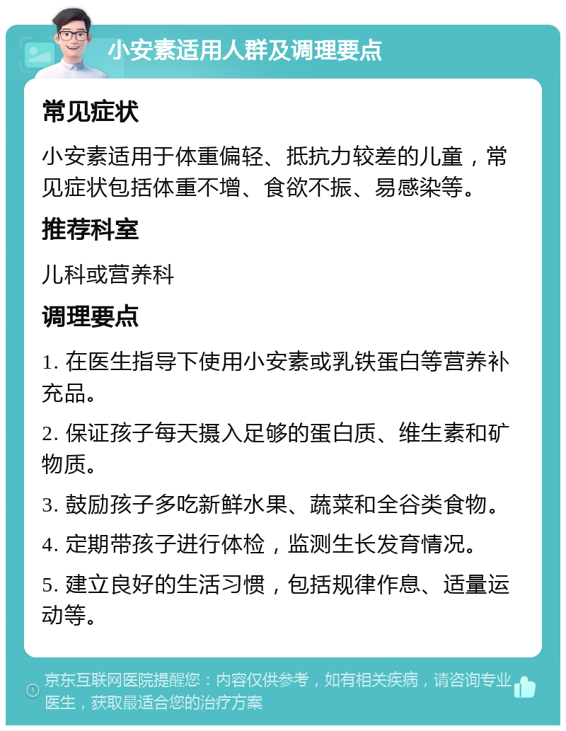 小安素适用人群及调理要点 常见症状 小安素适用于体重偏轻、抵抗力较差的儿童，常见症状包括体重不增、食欲不振、易感染等。 推荐科室 儿科或营养科 调理要点 1. 在医生指导下使用小安素或乳铁蛋白等营养补充品。 2. 保证孩子每天摄入足够的蛋白质、维生素和矿物质。 3. 鼓励孩子多吃新鲜水果、蔬菜和全谷类食物。 4. 定期带孩子进行体检，监测生长发育情况。 5. 建立良好的生活习惯，包括规律作息、适量运动等。