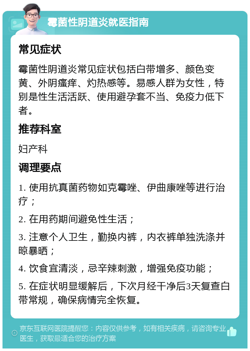 霉菌性阴道炎就医指南 常见症状 霉菌性阴道炎常见症状包括白带增多、颜色变黄、外阴瘙痒、灼热感等。易感人群为女性，特别是性生活活跃、使用避孕套不当、免疫力低下者。 推荐科室 妇产科 调理要点 1. 使用抗真菌药物如克霉唑、伊曲康唑等进行治疗； 2. 在用药期间避免性生活； 3. 注意个人卫生，勤换内裤，内衣裤单独洗涤并晾暴晒； 4. 饮食宜清淡，忌辛辣刺激，增强免疫功能； 5. 在症状明显缓解后，下次月经干净后3天复查白带常规，确保病情完全恢复。