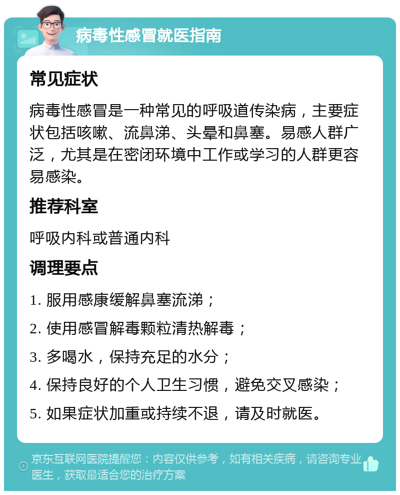 病毒性感冒就医指南 常见症状 病毒性感冒是一种常见的呼吸道传染病，主要症状包括咳嗽、流鼻涕、头晕和鼻塞。易感人群广泛，尤其是在密闭环境中工作或学习的人群更容易感染。 推荐科室 呼吸内科或普通内科 调理要点 1. 服用感康缓解鼻塞流涕； 2. 使用感冒解毒颗粒清热解毒； 3. 多喝水，保持充足的水分； 4. 保持良好的个人卫生习惯，避免交叉感染； 5. 如果症状加重或持续不退，请及时就医。