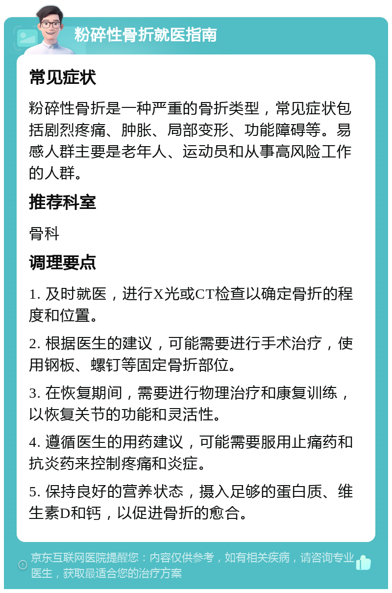 粉碎性骨折就医指南 常见症状 粉碎性骨折是一种严重的骨折类型，常见症状包括剧烈疼痛、肿胀、局部变形、功能障碍等。易感人群主要是老年人、运动员和从事高风险工作的人群。 推荐科室 骨科 调理要点 1. 及时就医，进行X光或CT检查以确定骨折的程度和位置。 2. 根据医生的建议，可能需要进行手术治疗，使用钢板、螺钉等固定骨折部位。 3. 在恢复期间，需要进行物理治疗和康复训练，以恢复关节的功能和灵活性。 4. 遵循医生的用药建议，可能需要服用止痛药和抗炎药来控制疼痛和炎症。 5. 保持良好的营养状态，摄入足够的蛋白质、维生素D和钙，以促进骨折的愈合。