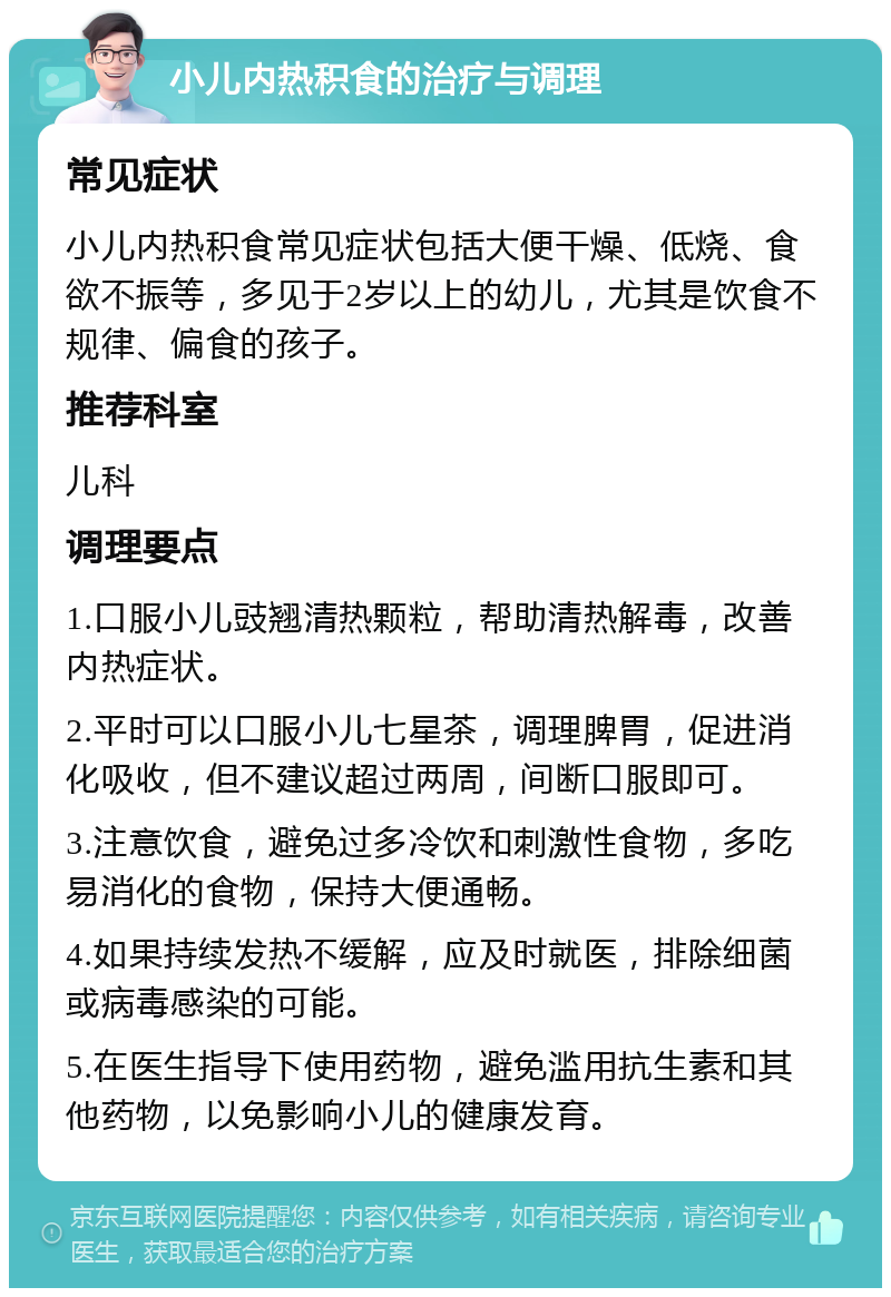 小儿内热积食的治疗与调理 常见症状 小儿内热积食常见症状包括大便干燥、低烧、食欲不振等，多见于2岁以上的幼儿，尤其是饮食不规律、偏食的孩子。 推荐科室 儿科 调理要点 1.口服小儿豉翘清热颗粒，帮助清热解毒，改善内热症状。 2.平时可以口服小儿七星茶，调理脾胃，促进消化吸收，但不建议超过两周，间断口服即可。 3.注意饮食，避免过多冷饮和刺激性食物，多吃易消化的食物，保持大便通畅。 4.如果持续发热不缓解，应及时就医，排除细菌或病毒感染的可能。 5.在医生指导下使用药物，避免滥用抗生素和其他药物，以免影响小儿的健康发育。