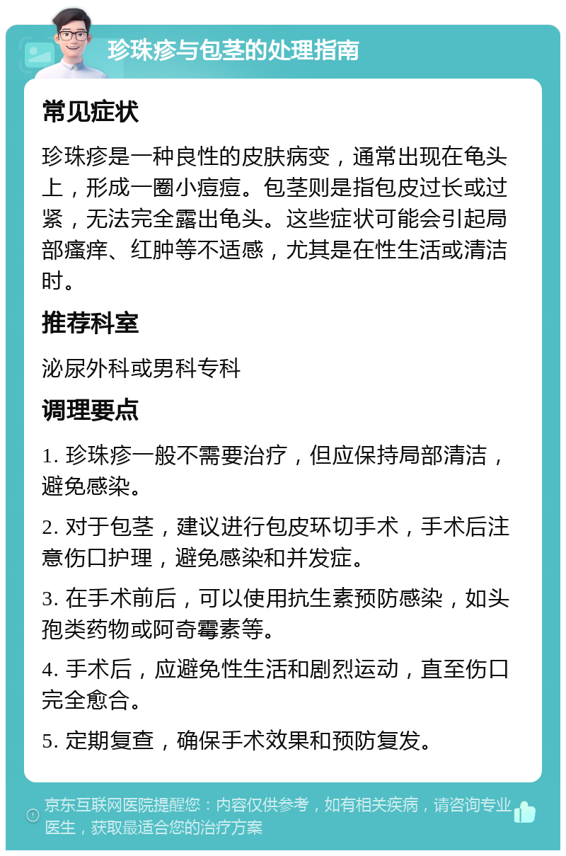 珍珠疹与包茎的处理指南 常见症状 珍珠疹是一种良性的皮肤病变，通常出现在龟头上，形成一圈小痘痘。包茎则是指包皮过长或过紧，无法完全露出龟头。这些症状可能会引起局部瘙痒、红肿等不适感，尤其是在性生活或清洁时。 推荐科室 泌尿外科或男科专科 调理要点 1. 珍珠疹一般不需要治疗，但应保持局部清洁，避免感染。 2. 对于包茎，建议进行包皮环切手术，手术后注意伤口护理，避免感染和并发症。 3. 在手术前后，可以使用抗生素预防感染，如头孢类药物或阿奇霉素等。 4. 手术后，应避免性生活和剧烈运动，直至伤口完全愈合。 5. 定期复查，确保手术效果和预防复发。