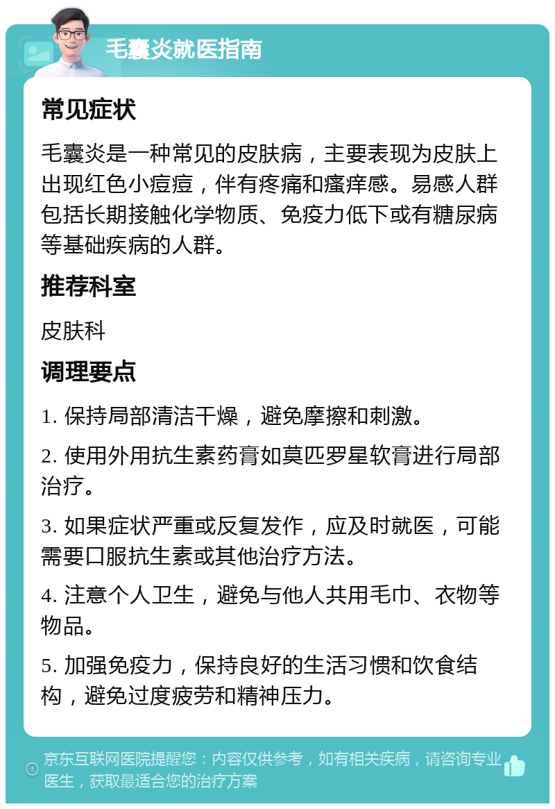 毛囊炎就医指南 常见症状 毛囊炎是一种常见的皮肤病，主要表现为皮肤上出现红色小痘痘，伴有疼痛和瘙痒感。易感人群包括长期接触化学物质、免疫力低下或有糖尿病等基础疾病的人群。 推荐科室 皮肤科 调理要点 1. 保持局部清洁干燥，避免摩擦和刺激。 2. 使用外用抗生素药膏如莫匹罗星软膏进行局部治疗。 3. 如果症状严重或反复发作，应及时就医，可能需要口服抗生素或其他治疗方法。 4. 注意个人卫生，避免与他人共用毛巾、衣物等物品。 5. 加强免疫力，保持良好的生活习惯和饮食结构，避免过度疲劳和精神压力。