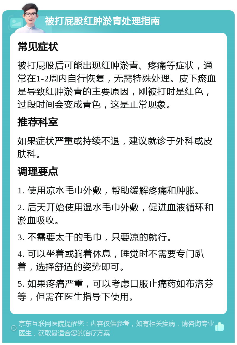 被打屁股红肿淤青处理指南 常见症状 被打屁股后可能出现红肿淤青、疼痛等症状，通常在1-2周内自行恢复，无需特殊处理。皮下瘀血是导致红肿淤青的主要原因，刚被打时是红色，过段时间会变成青色，这是正常现象。 推荐科室 如果症状严重或持续不退，建议就诊于外科或皮肤科。 调理要点 1. 使用凉水毛巾外敷，帮助缓解疼痛和肿胀。 2. 后天开始使用温水毛巾外敷，促进血液循环和淤血吸收。 3. 不需要太干的毛巾，只要凉的就行。 4. 可以坐着或躺着休息，睡觉时不需要专门趴着，选择舒适的姿势即可。 5. 如果疼痛严重，可以考虑口服止痛药如布洛芬等，但需在医生指导下使用。