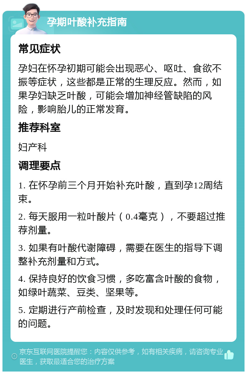 孕期叶酸补充指南 常见症状 孕妇在怀孕初期可能会出现恶心、呕吐、食欲不振等症状，这些都是正常的生理反应。然而，如果孕妇缺乏叶酸，可能会增加神经管缺陷的风险，影响胎儿的正常发育。 推荐科室 妇产科 调理要点 1. 在怀孕前三个月开始补充叶酸，直到孕12周结束。 2. 每天服用一粒叶酸片（0.4毫克），不要超过推荐剂量。 3. 如果有叶酸代谢障碍，需要在医生的指导下调整补充剂量和方式。 4. 保持良好的饮食习惯，多吃富含叶酸的食物，如绿叶蔬菜、豆类、坚果等。 5. 定期进行产前检查，及时发现和处理任何可能的问题。