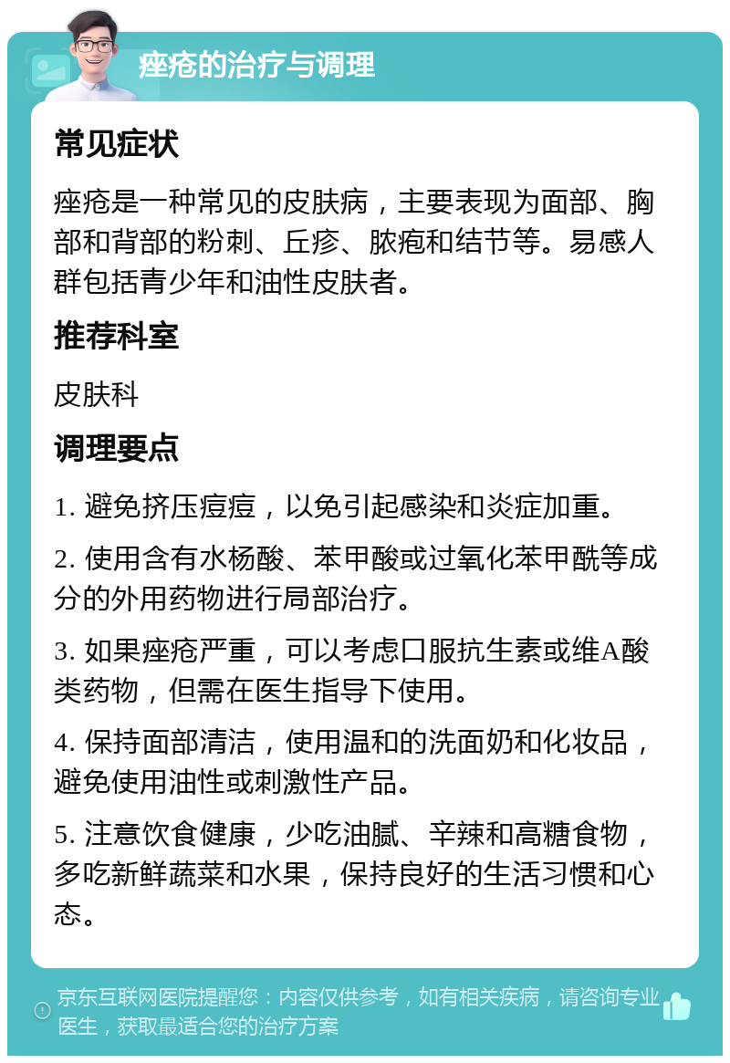 痤疮的治疗与调理 常见症状 痤疮是一种常见的皮肤病，主要表现为面部、胸部和背部的粉刺、丘疹、脓疱和结节等。易感人群包括青少年和油性皮肤者。 推荐科室 皮肤科 调理要点 1. 避免挤压痘痘，以免引起感染和炎症加重。 2. 使用含有水杨酸、苯甲酸或过氧化苯甲酰等成分的外用药物进行局部治疗。 3. 如果痤疮严重，可以考虑口服抗生素或维A酸类药物，但需在医生指导下使用。 4. 保持面部清洁，使用温和的洗面奶和化妆品，避免使用油性或刺激性产品。 5. 注意饮食健康，少吃油腻、辛辣和高糖食物，多吃新鲜蔬菜和水果，保持良好的生活习惯和心态。